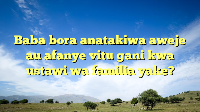 Baba bora anatakiwa aweje au afanye vitu gani kwa ustawi wa familia yake?