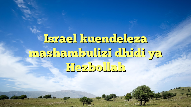 Israel kuendeleza mashambulizi dhidi ya Hezbollah