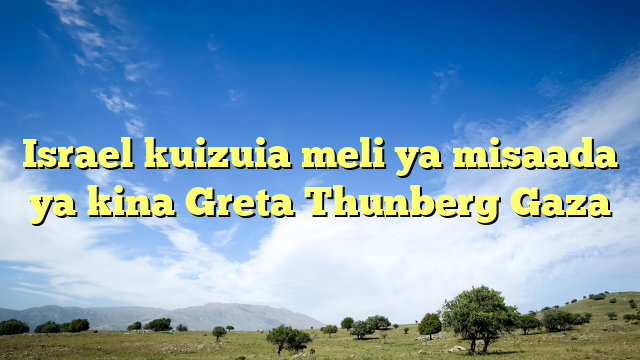 Israel kuizuia meli ya misaada ya kina Greta Thunberg Gaza