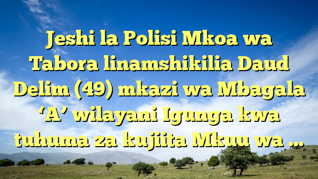 Jeshi la Polisi Mkoa wa Tabora linamshikilia Daud Delim (49) mkazi wa Mbagala ‘A’ wilayani Igunga kwa tuhuma za kujiita Mkuu wa …