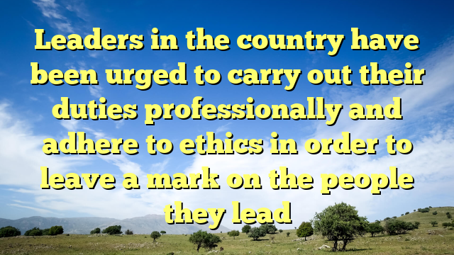 Leaders in the country have been urged to carry out their duties professionally and adhere to ethics in order to leave a mark on the people they lead