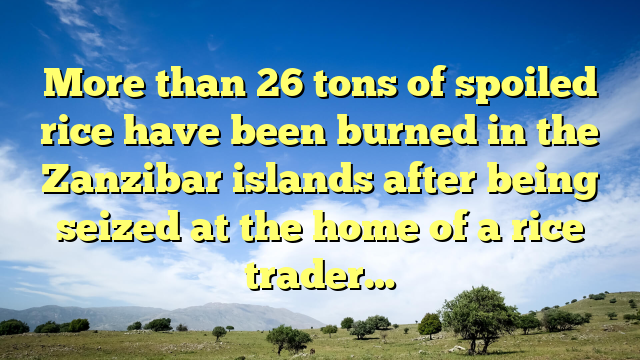 More than 26 tons of spoiled rice have been burned in the Zanzibar islands after being seized at the home of a rice trader…
