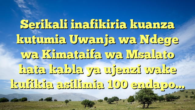 Serikali inafikiria kuanza kutumia Uwanja wa Ndege wa Kimataifa wa Msalato hata kabla ya ujenzi wake kufikia asilimia 100 endapo…